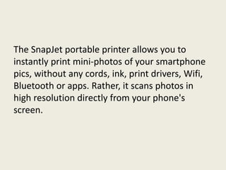 The SnapJet portable printer allows you to
instantly print mini-photos of your smartphone
pics, without any cords, ink, print drivers, Wifi,
Bluetooth or apps. Rather, it scans photos in
high resolution directly from your phone's
screen.
 