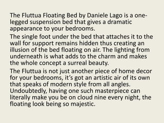 The Fluttua Floating Bed by Daniele Lago is a one-
legged suspension bed that gives a dramatic
appearance to your bedrooms.
The single foot under the bed that attaches it to the
wall for support remains hidden thus creating an
illusion of the bed floating on air. The lighting from
underneath is what adds to the charm and makes
the whole concept a surreal beauty.
The Fluttua is not just another piece of home decor
for your bedrooms, it’s got an artistic air of its own
that speaks of modern style from all angles.
Undoubtedly, having one such masterpiece can
literally make you be on cloud nine every night, the
floating look being so majestic.
 