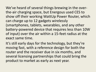 We’ve heard of several things brewing in the over-
the-air charging space, but Energous used CES to
show off their working WattUp Power Router, which
can charge up to 12 gadgets wirelessly
(smartphones, tablets, wearables, and any other
battery-powered device that requires less than 10W
of input) over the air within a 15-feet radius at the
exact same time.
It’s still early days for the technology, but they’re
moving fast, with a reference design for both the
router and the receiver due in six months, and
several licensing partnerships that could bring the
product to market as early as next year.
 