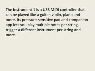 The Instrument 1 is a USB MIDI controller that
can be played like a guitar, violin, piano and
more. Its pressure-sensitive pad and companion
app lets you play multiple notes per string,
trigger a different instrument per string and
more.
 