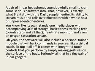 A pair of in-ear headphones sounds awfully small to cram
some serious hardware into. That, however, is exactly
what Bragi did with the Dash, supplementing its ability to
stream music and calls over Bluetooth with a whole host
of unprecedented features.
You know, like its own standalone media player with
accompanying 4GB of storage; basic fitness tracking tech
(counts steps and all that); heart-rate monitor; and even
an oxygen saturation sensor.
Oh yeah, the software will also include a personal trainer
module that will bark commands in your ear like a virtual
coach. To top it all off, it comes with integrated touch
controls that you perform by simply making gestures on
the surface of the buds. Seriously, all that in a tiny pair of
in-ear gadgets.
 