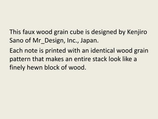 This faux wood grain cube is designed by Kenjiro
Sano of Mr_Design, Inc., Japan.
Each note is printed with an identical wood grain
pattern that makes an entire stack look like a
finely hewn block of wood.
 