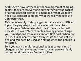 At RED5 we have never really been a big fan of charging
cables, they are forever tangled whether in your pocket
or at the deepest depths of a handbag. What we really
need is a compact solution. What we really need is the
Connector Pen.
This unbelievably useful gadget contains a micro USB and
8 pin charging adaptor all concealed within a black
metallic pen. When extended, the Connector Pen will
provide just over 21cm of cable allowing you to charge
your smartphone from any standard USB port. When not
in use, it is all neatly stored away inside the body of the
pen and can even be used as a stylus when the pen nib is
retracted.
So if you want a multifunctional gadget comprising of
charging cables, stylus and a functioning pen we highly
recommend the stylish Connector Pen.
 
