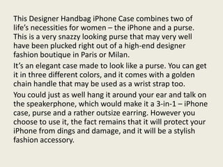 This Designer Handbag iPhone Case combines two of
life’s necessities for women – the iPhone and a purse.
This is a very snazzy looking purse that may very well
have been plucked right out of a high-end designer
fashion boutique in Paris or Milan.
It’s an elegant case made to look like a purse. You can get
it in three different colors, and it comes with a golden
chain handle that may be used as a wrist strap too.
You could just as well hang it around your ear and talk on
the speakerphone, which would make it a 3-in-1 – iPhone
case, purse and a rather outsize earring. However you
choose to use it, the fact remains that it will protect your
iPhone from dings and damage, and it will be a stylish
fashion accessory.
 