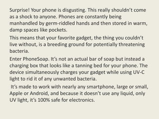 Surprise! Your phone is disgusting. This really shouldn’t come
as a shock to anyone. Phones are constantly being
manhandled by germ-riddled hands and then stored in warm,
damp spaces like pockets.
This means that your favorite gadget, the thing you couldn’t
live without, is a breeding ground for potentially threatening
bacteria.
Enter PhoneSoap. It’s not an actual bar of soap but instead a
charging box that looks like a tanning bed for your phone. The
device simultaneously charges your gadget while using UV-C
light to rid it of any unwanted bacteria.
It’s made to work with nearly any smartphone, large or small,
Apple or Android, and because it doesn’t use any liquid, only
UV light, it’s 100% safe for electronics.
 