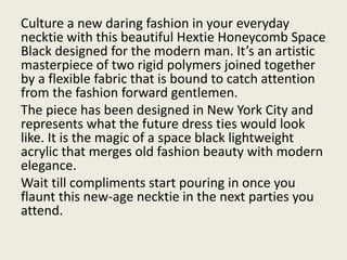 Culture a new daring fashion in your everyday
necktie with this beautiful Hextie Honeycomb Space
Black designed for the modern man. It’s an artistic
masterpiece of two rigid polymers joined together
by a flexible fabric that is bound to catch attention
from the fashion forward gentlemen.
The piece has been designed in New York City and
represents what the future dress ties would look
like. It is the magic of a space black lightweight
acrylic that merges old fashion beauty with modern
elegance.
Wait till compliments start pouring in once you
flaunt this new-age necktie in the next parties you
attend.
 