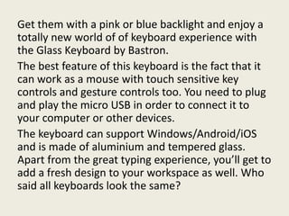 Get them with a pink or blue backlight and enjoy a
totally new world of of keyboard experience with
the Glass Keyboard by Bastron.
The best feature of this keyboard is the fact that it
can work as a mouse with touch sensitive key
controls and gesture controls too. You need to plug
and play the micro USB in order to connect it to
your computer or other devices.
The keyboard can support Windows/Android/iOS
and is made of aluminium and tempered glass.
Apart from the great typing experience, you’ll get to
add a fresh design to your workspace as well. Who
said all keyboards look the same?
 