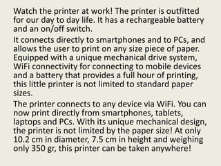 Watch the printer at work! The printer is outfitted
for our day to day life. It has a rechargeable battery
and an on/off switch.
It connects directly to smartphones and to PCs, and
allows the user to print on any size piece of paper.
Equipped with a unique mechanical drive system,
WiFi connectivity for connecting to mobile devices
and a battery that provides a full hour of printing,
this little printer is not limited to standard paper
sizes.
The printer connects to any device via WiFi. You can
now print directly from smartphones, tablets,
laptops and PCs. With its unique mechanical design,
the printer is not limited by the paper size! At only
10.2 cm in diameter, 7.5 cm in height and weighing
only 350 gr, this printer can be taken anywhere!
 