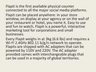 Flapit is the first available physical counter
connected to all the major social media platforms.
Flapit can be placed anywhere: in your store
window, on display at your agency or on the wall of
your restaurant or hotel, you name it. Easy to use
and fun to watch, Flapit is a powerful, interactive
marketing tool for corporations and small
businesses.
Every Flapit weighs in at 3kg (6.6 lbs) and requires a
Wi-Fi 2.4GHz 802.11 b/g/n network to operate.
Flapits are shipped with AC adapters that can be
powered by 110V and 220V. The AC adapter
provided comes with interchangeable plugs that
can be used in a majority of global territories.
 
