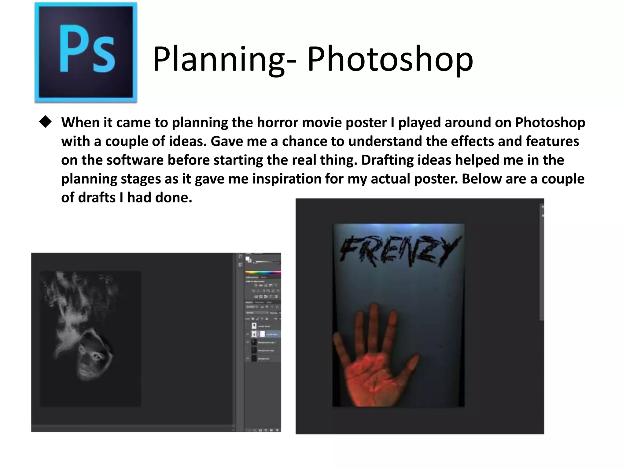 Planning- Photoshop
 When it came to planning the horror movie poster I played around on Photoshop
with a couple of ideas. Gave me a chance to understand the effects and features
on the software before starting the real thing. Drafting ideas helped me in the
planning stages as it gave me inspiration for my actual poster. Below are a couple
of drafts I had done.
 