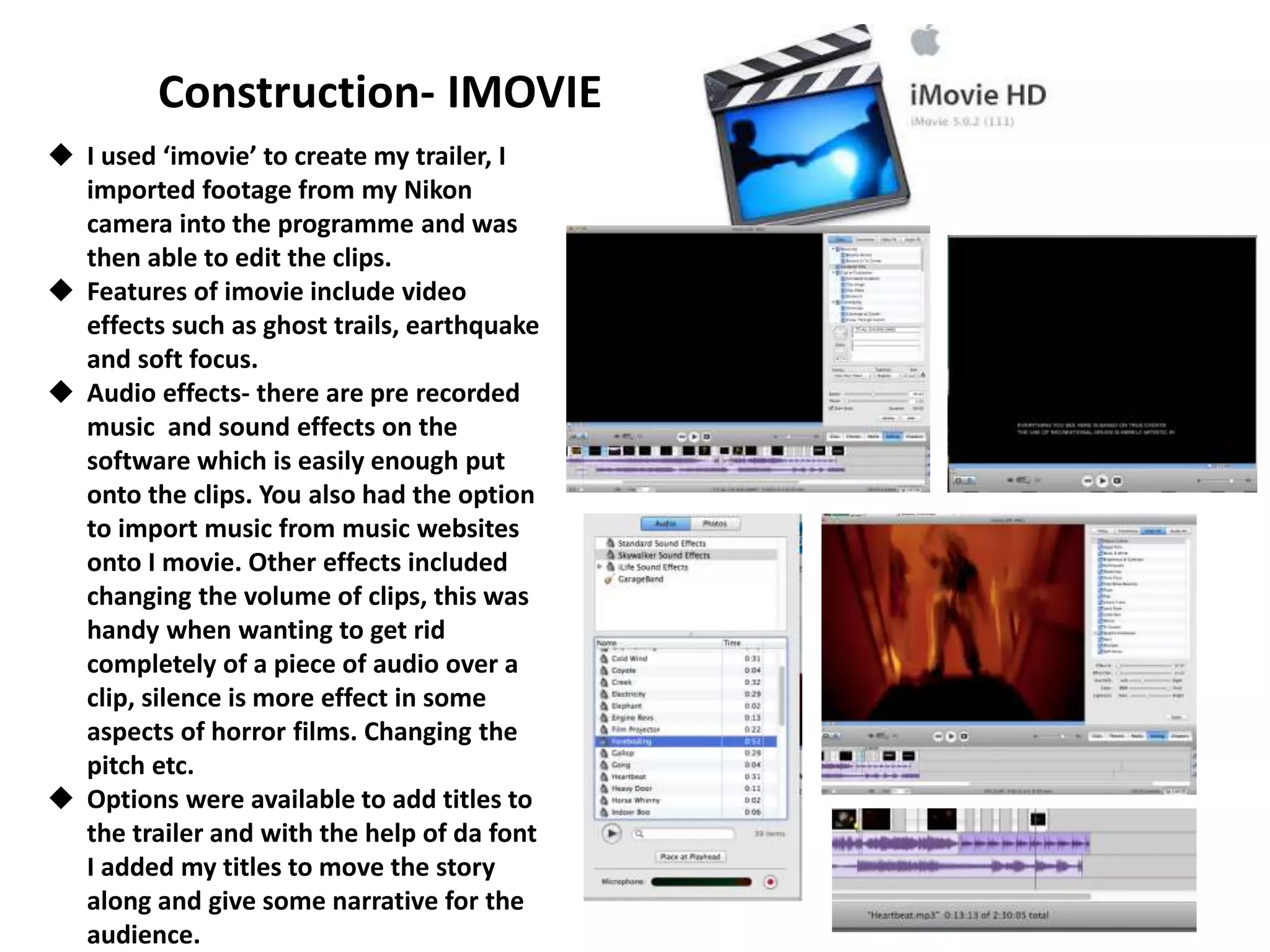 Construction- IMOVIE
 I used ‘imovie’ to create my trailer, I
imported footage from my Nikon
camera into the programme and was
then able to edit the clips.
 Features of imovie include video
effects such as ghost trails, earthquake
and soft focus.
 Audio effects- there are pre recorded
music and sound effects on the
software which is easily enough put
onto the clips. You also had the option
to import music from music websites
onto I movie. Other effects included
changing the volume of clips, this was
handy when wanting to get rid
completely of a piece of audio over a
clip, silence is more effect in some
aspects of horror films. Changing the
pitch etc.
 Options were available to add titles to
the trailer and with the help of da font
I added my titles to move the story
along and give some narrative for the
audience.
 