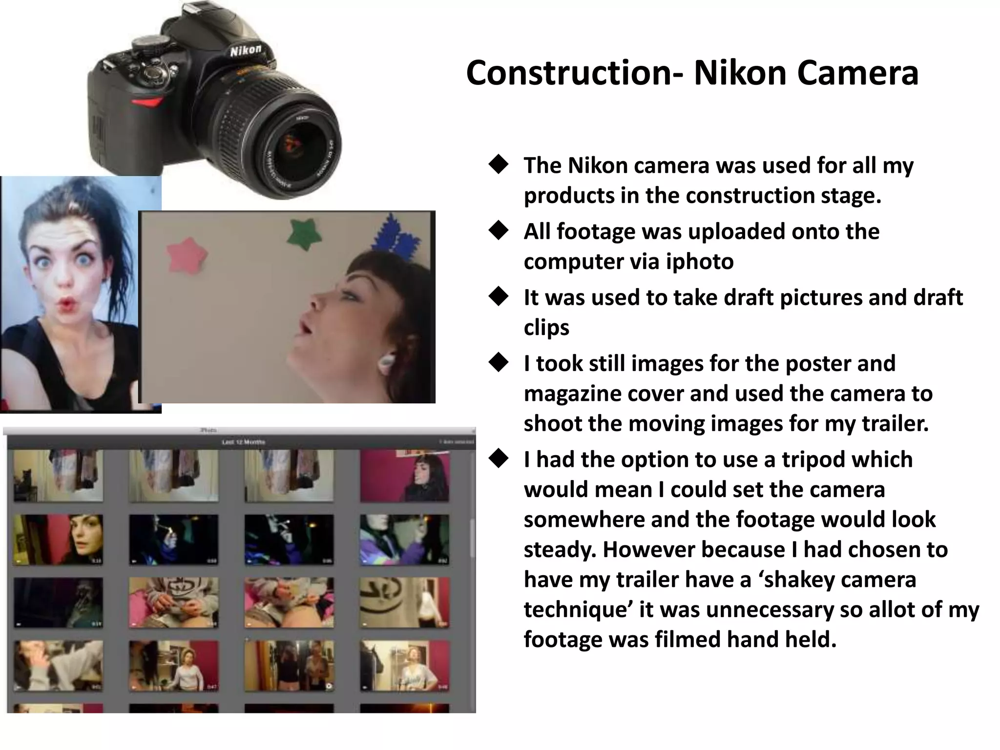 Construction- Nikon Camera
 The Nikon camera was used for all my
products in the construction stage.
 All footage was uploaded onto the
computer via iphoto
 It was used to take draft pictures and draft
clips
 I took still images for the poster and
magazine cover and used the camera to
shoot the moving images for my trailer.
 I had the option to use a tripod which
would mean I could set the camera
somewhere and the footage would look
steady. However because I had chosen to
have my trailer have a ‘shakey camera
technique’ it was unnecessary so allot of my
footage was filmed hand held.
 