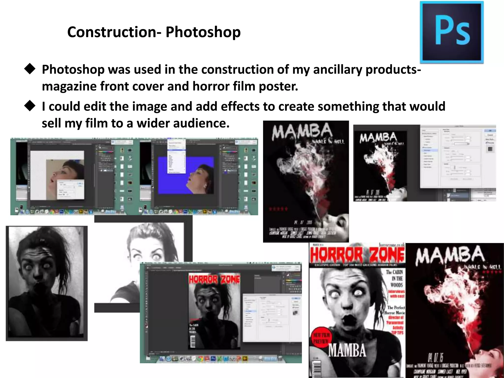 Construction- Photoshop
 Photoshop was used in the construction of my ancillary products-
magazine front cover and horror film poster.
 I could edit the image and add effects to create something that would
sell my film to a wider audience.
 