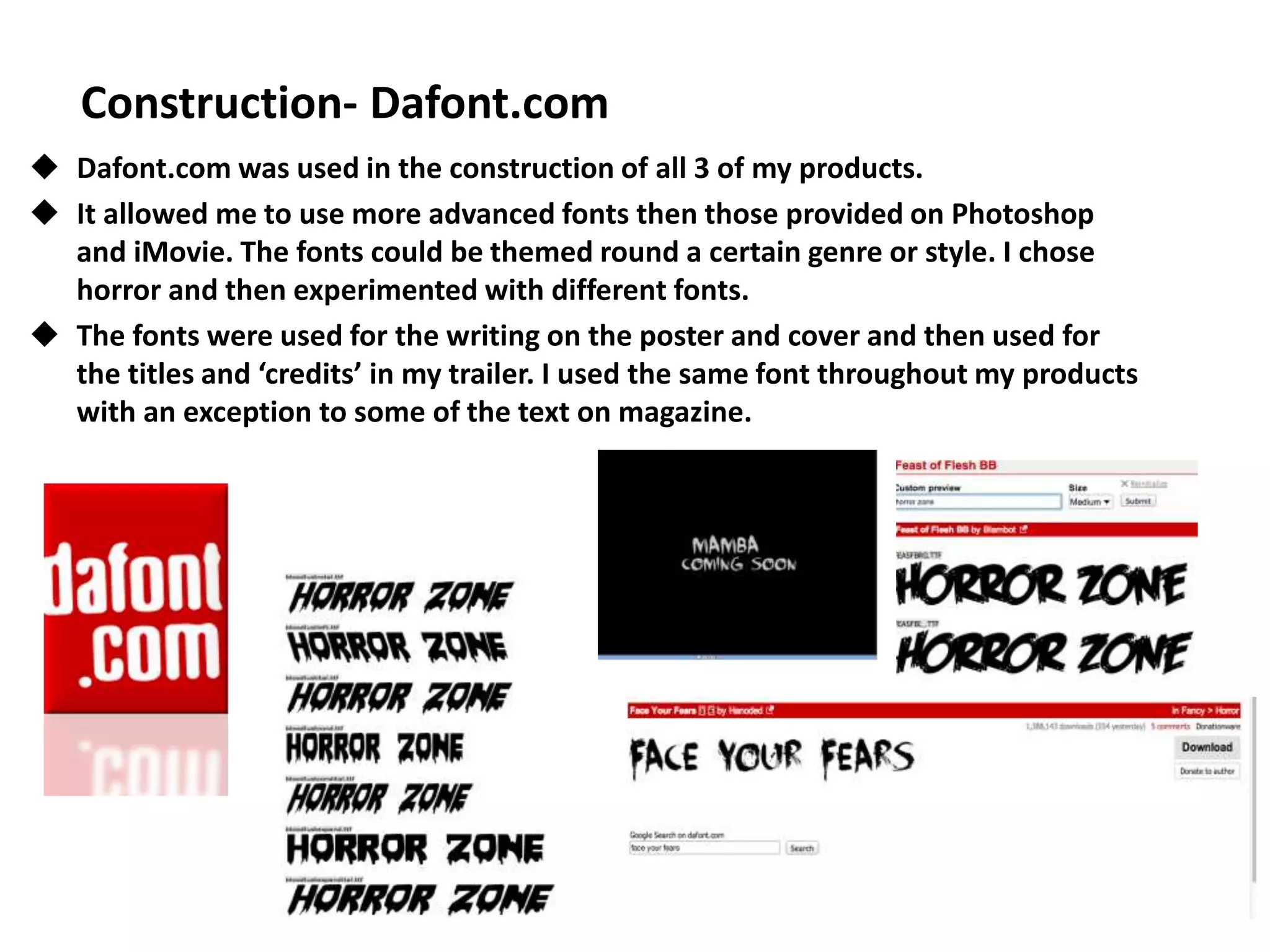 Construction- Dafont.com
 Dafont.com was used in the construction of all 3 of my products.
 It allowed me to use more advanced fonts then those provided on Photoshop
and iMovie. The fonts could be themed round a certain genre or style. I chose
horror and then experimented with different fonts.
 The fonts were used for the writing on the poster and cover and then used for
the titles and ‘credits’ in my trailer. I used the same font throughout my products
with an exception to some of the text on magazine.
 