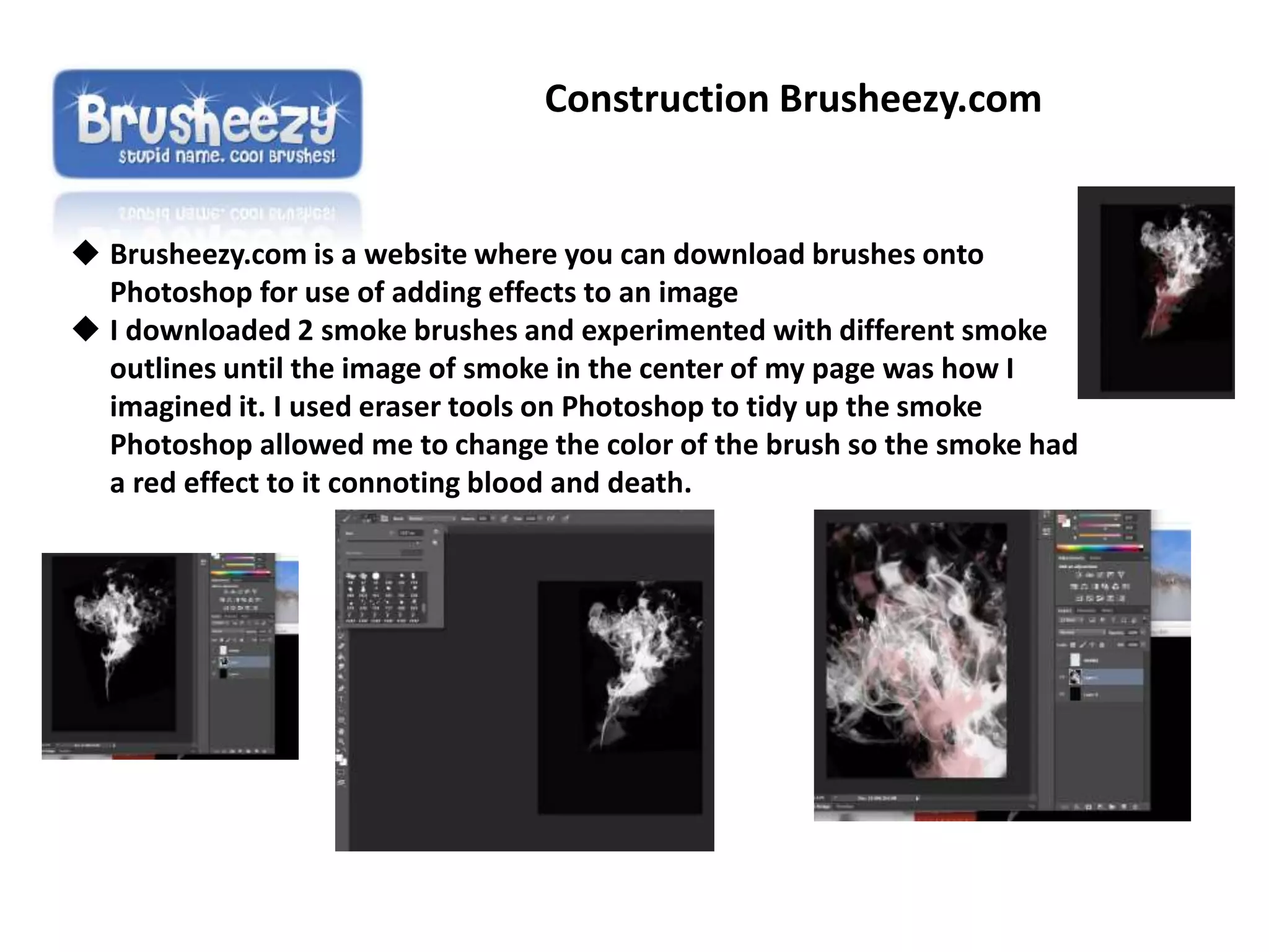 Construction Brusheezy.com
 Brusheezy.com is a website where you can download brushes onto
Photoshop for use of adding effects to an image
 I downloaded 2 smoke brushes and experimented with different smoke
outlines until the image of smoke in the center of my page was how I
imagined it. I used eraser tools on Photoshop to tidy up the smoke
Photoshop allowed me to change the color of the brush so the smoke had
a red effect to it connoting blood and death.
 