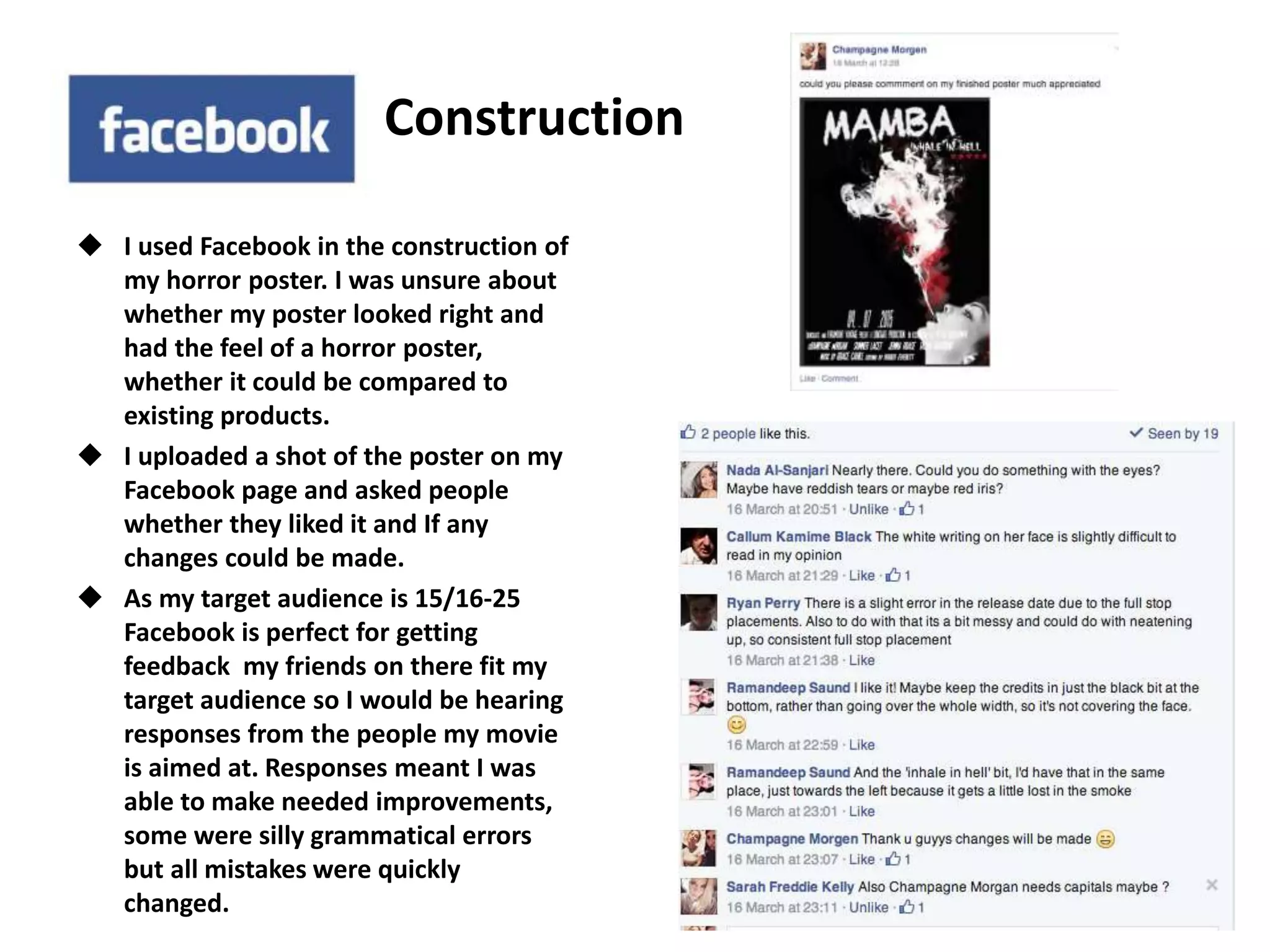 Construction
 I used Facebook in the construction of
my horror poster. I was unsure about
whether my poster looked right and
had the feel of a horror poster,
whether it could be compared to
existing products.
 I uploaded a shot of the poster on my
Facebook page and asked people
whether they liked it and If any
changes could be made.
 As my target audience is 15/16-25
Facebook is perfect for getting
feedback my friends on there fit my
target audience so I would be hearing
responses from the people my movie
is aimed at. Responses meant I was
able to make needed improvements,
some were silly grammatical errors
but all mistakes were quickly
changed.
 