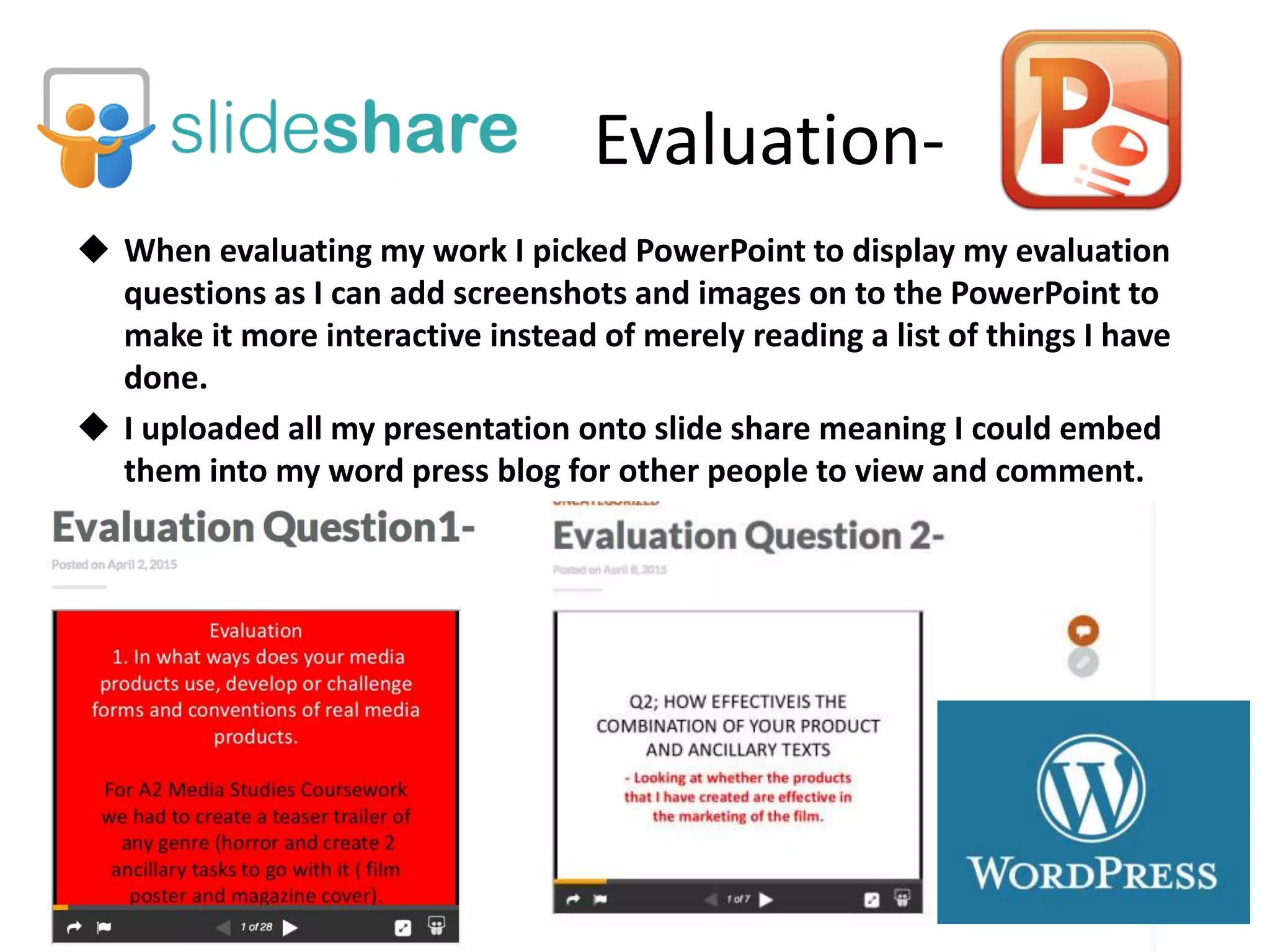 Evaluation-
 When evaluating my work I picked PowerPoint to display my evaluation
questions as I can add screenshots and images on to the PowerPoint to
make it more interactive instead of merely reading a list of things I have
done.
 I uploaded all my presentation onto slide share meaning I could embed
them into my word press blog for other people to view and comment.
 