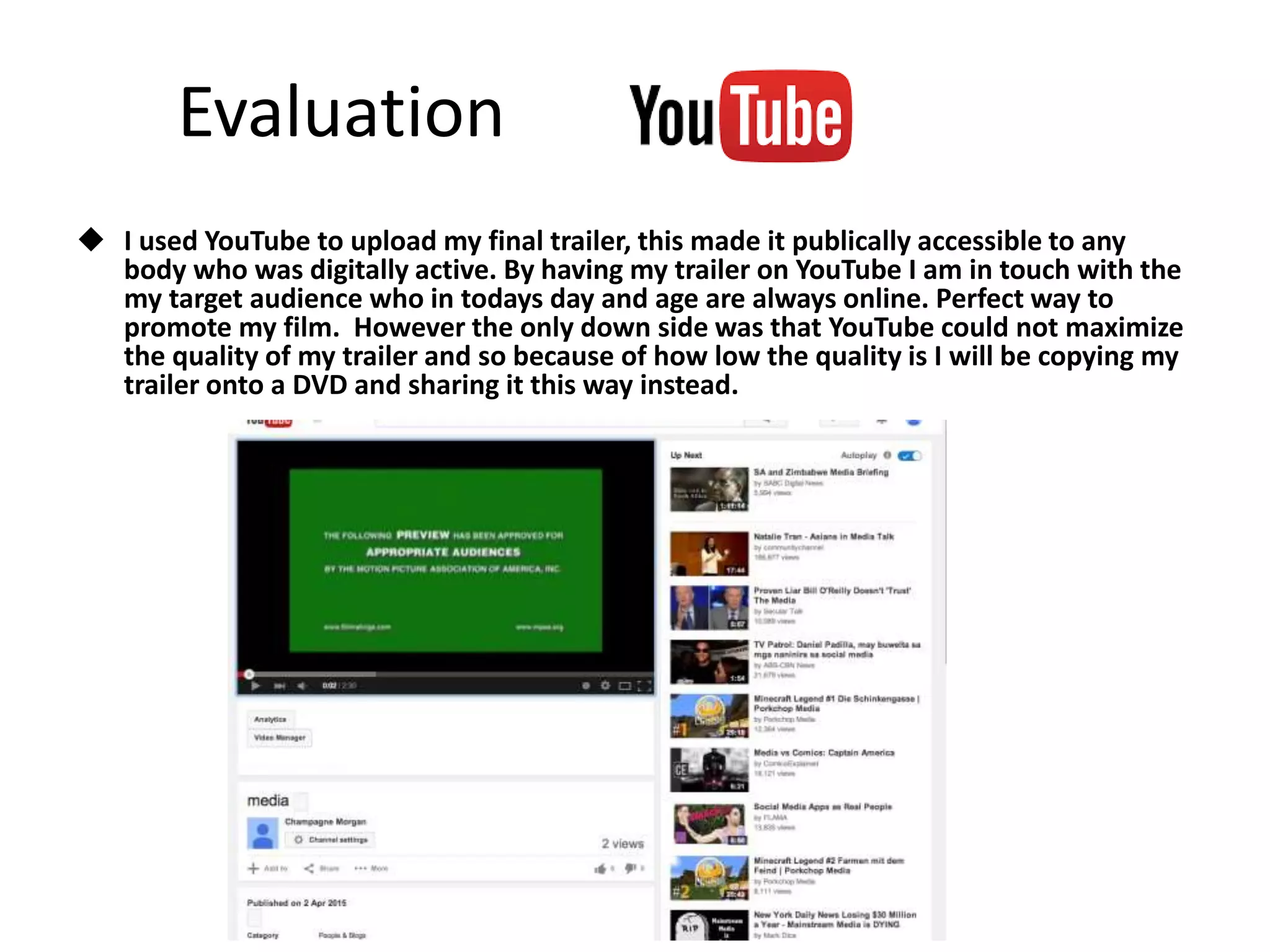 Evaluation
 I used YouTube to upload my final trailer, this made it publically accessible to any
body who was digitally active. By having my trailer on YouTube I am in touch with the
my target audience who in todays day and age are always online. Perfect way to
promote my film. However the only down side was that YouTube could not maximize
the quality of my trailer and so because of how low the quality is I will be copying my
trailer onto a DVD and sharing it this way instead.
 