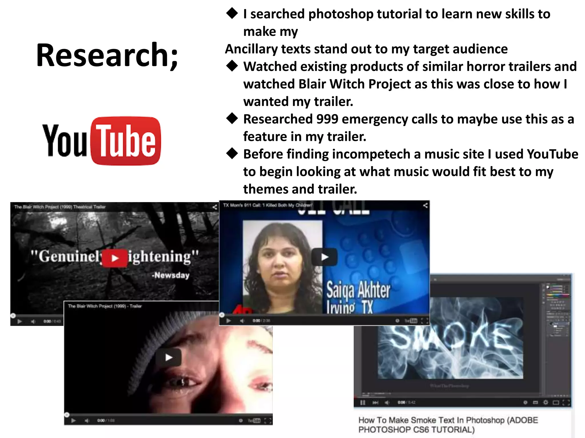 Research;
 I searched photoshop tutorial to learn new skills to
make my
Ancillary texts stand out to my target audience
 Watched existing products of similar horror trailers and
watched Blair Witch Project as this was close to how I
wanted my trailer.
 Researched 999 emergency calls to maybe use this as a
feature in my trailer.
 Before finding incompetech a music site I used YouTube
to begin looking at what music would fit best to my
themes and trailer.
 