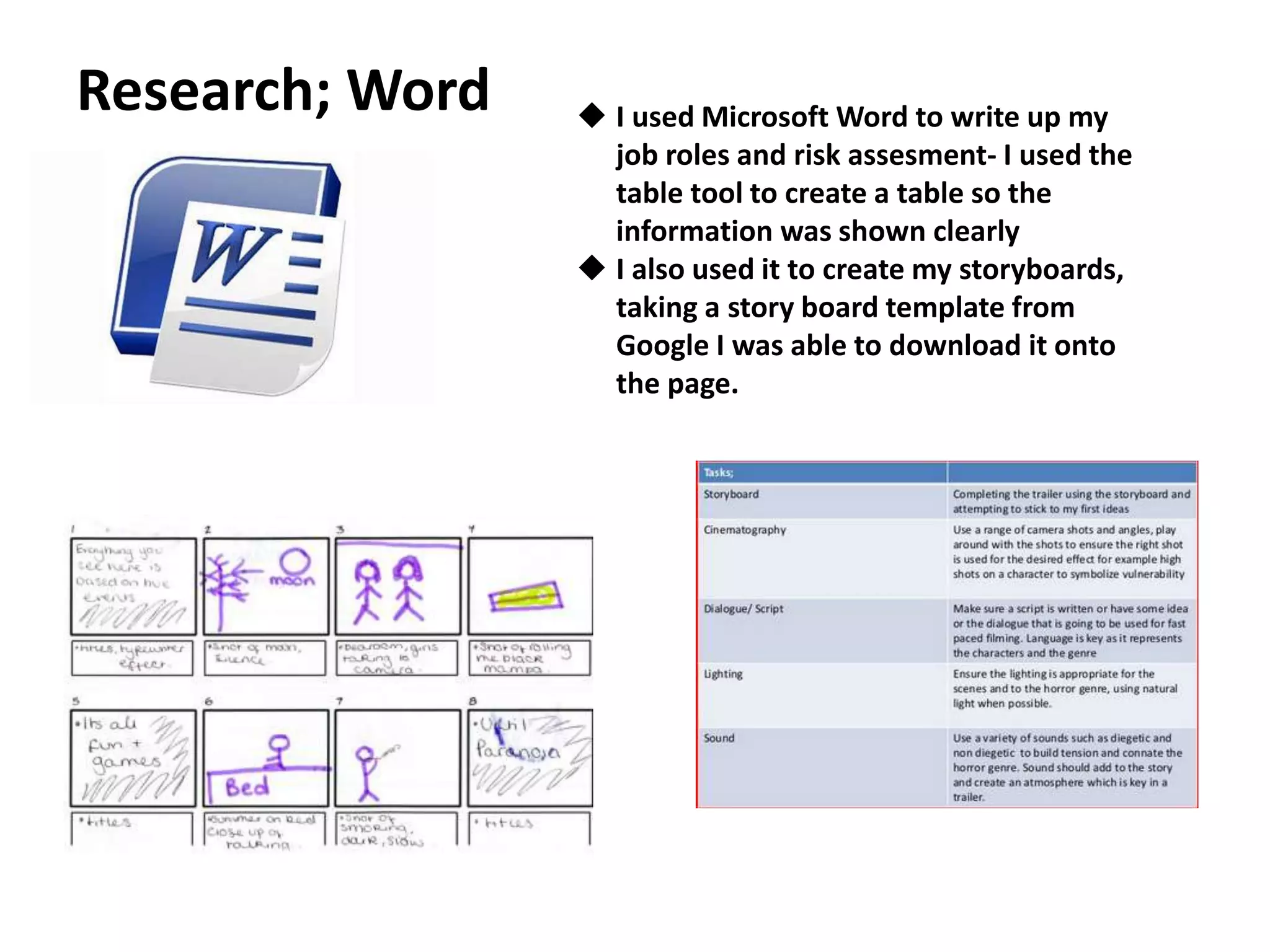 Research; Word  I used Microsoft Word to write up my
job roles and risk assesment- I used the
table tool to create a table so the
information was shown clearly
 I also used it to create my storyboards,
taking a story board template from
Google I was able to download it onto
the page.
 
