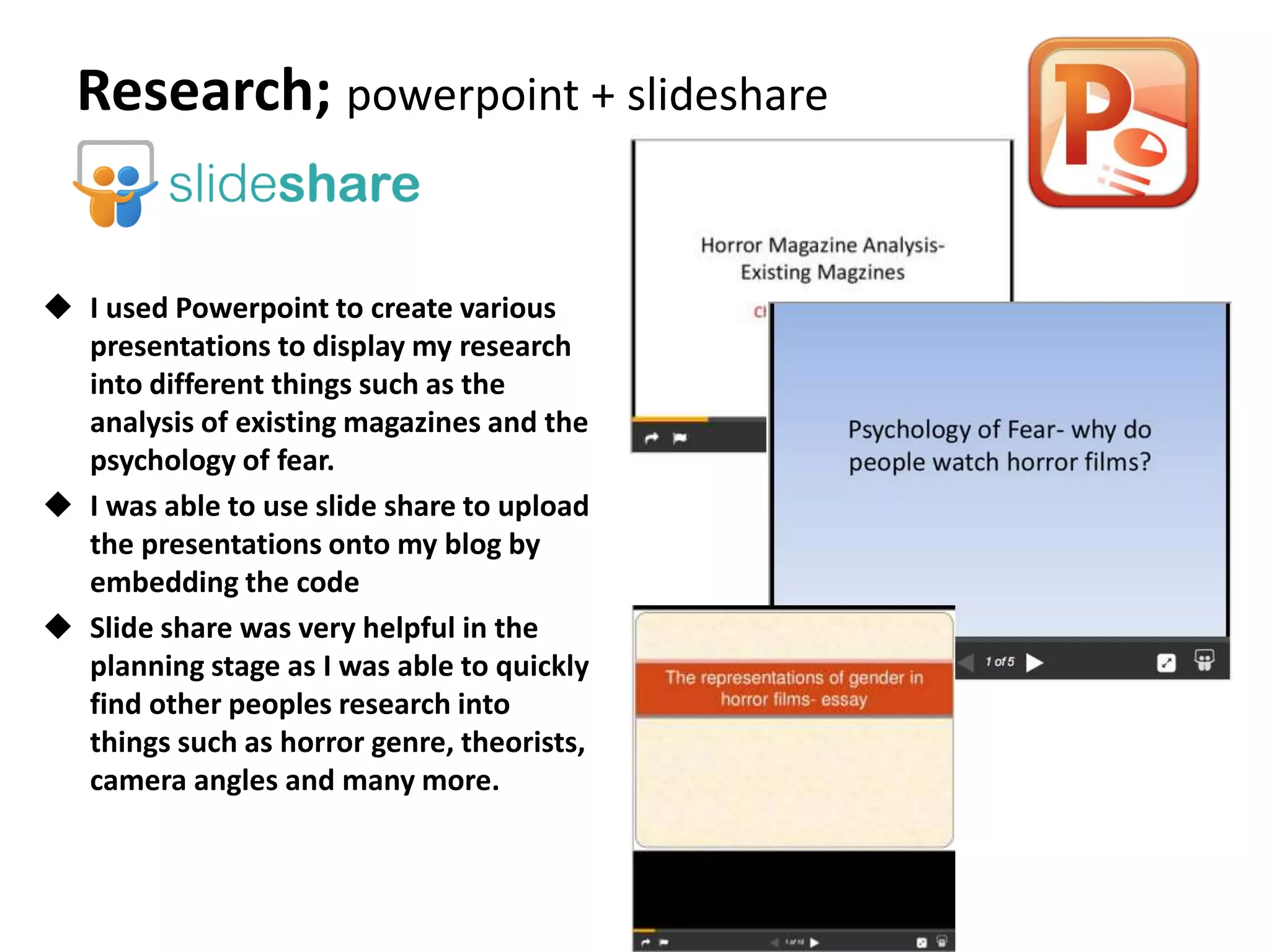  I used Powerpoint to create various
presentations to display my research
into different things such as the
analysis of existing magazines and the
psychology of fear.
 I was able to use slide share to upload
the presentations onto my blog by
embedding the code
 Slide share was very helpful in the
planning stage as I was able to quickly
find other peoples research into
things such as horror genre, theorists,
camera angles and many more.
Research; powerpoint + slideshare
 