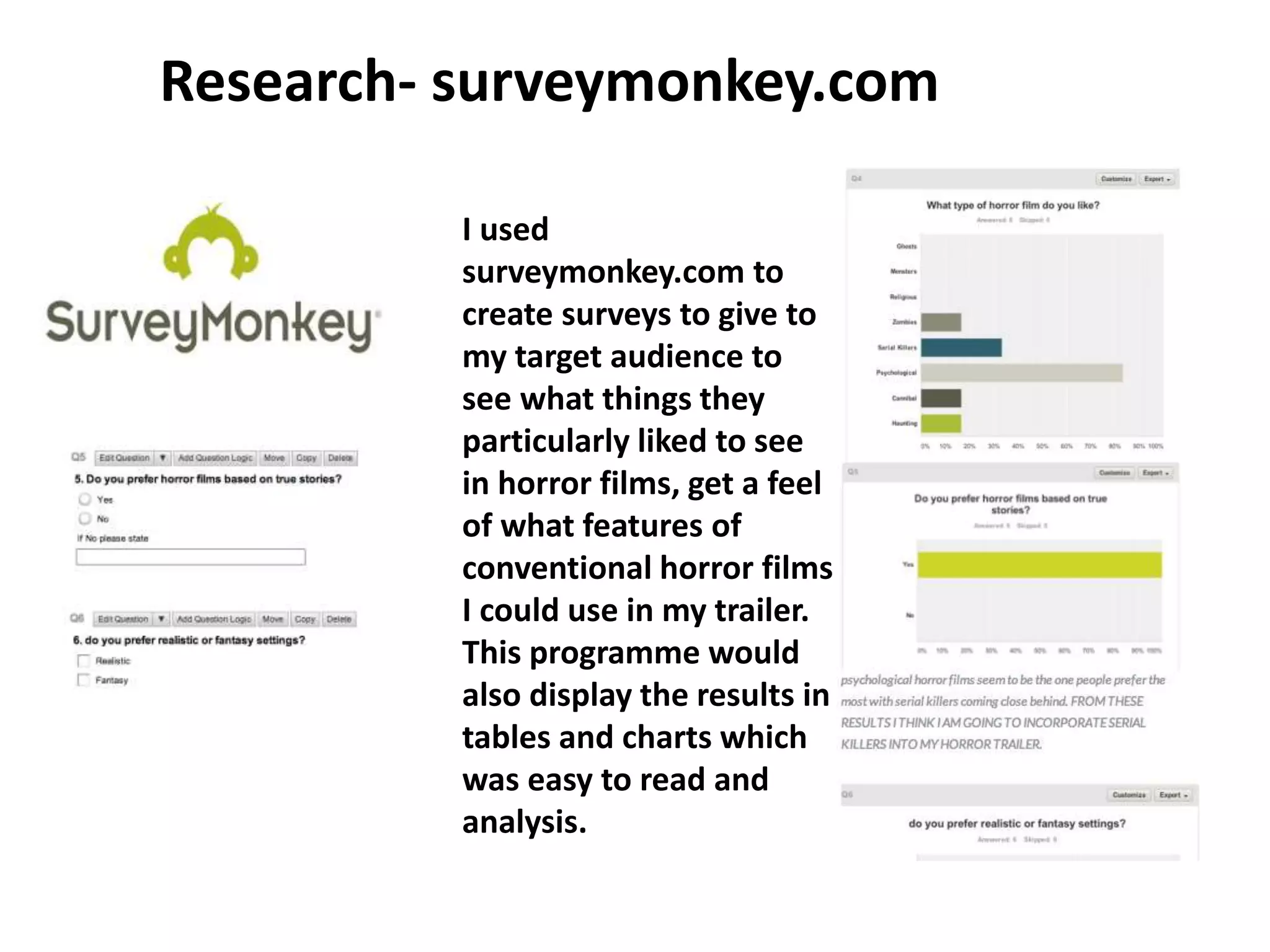 Research- surveymonkey.com
I used
surveymonkey.com to
create surveys to give to
my target audience to
see what things they
particularly liked to see
in horror films, get a feel
of what features of
conventional horror films
I could use in my trailer.
This programme would
also display the results in
tables and charts which
was easy to read and
analysis.
 