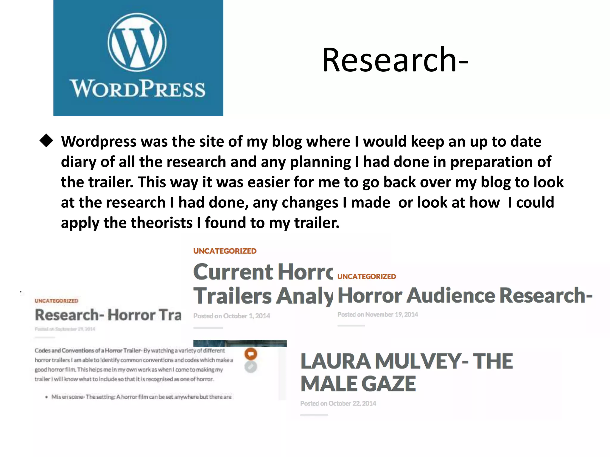 Research-
 Wordpress was the site of my blog where I would keep an up to date
diary of all the research and any planning I had done in preparation of
the trailer. This way it was easier for me to go back over my blog to look
at the research I had done, any changes I made or look at how I could
apply the theorists I found to my trailer.
 