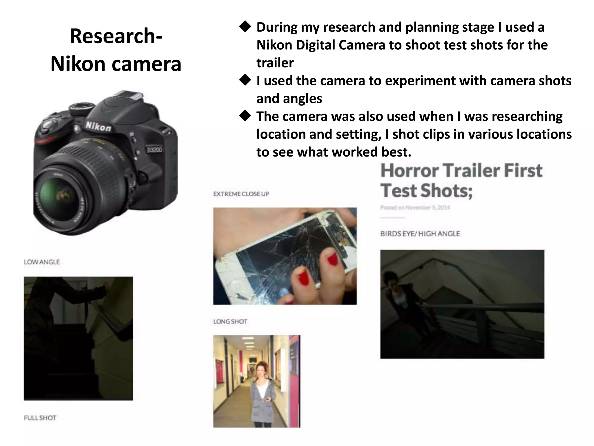 Research-
Nikon camera
 During my research and planning stage I used a
Nikon Digital Camera to shoot test shots for the
trailer
 I used the camera to experiment with camera shots
and angles
 The camera was also used when I was researching
location and setting, I shot clips in various locations
to see what worked best.
 