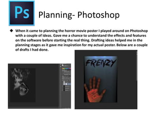 Planning- Photoshop
 When it came to planning the horror movie poster I played around on Photoshop
with a couple of ideas. Gave me a chance to understand the effects and features
on the software before starting the real thing. Drafting ideas helped me in the
planning stages as it gave me inspiration for my actual poster. Below are a couple
of drafts I had done.
 