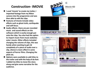 Construction- IMOVIE
 I used ‘imovie’ to create my trailer, I
imported footage from my Nikon
camera into the programme and was
then able to edit the clips.
 Features of imovie include video
effects such as ghost trails, earthquake
and soft focus.
 Audio effects- there are pre recorded
music and sound effects on the
software which is easily enough put
onto the clips. You also had the option
to import music from music websites
onto I movie. Other effects included
changing the volume of clips, this was
handy when wanting to get rid
completely of a piece of audio over a
clip, silence is more effect in some
aspects of horror films. Changing the
pitch etc.
 Options were available to add titles to
the trailer and with the help of da font
I added my titles to move the story
along and give some narrative for the
audience.
 