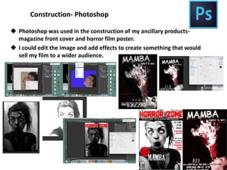 Construction- Photoshop
 Photoshop was used in the construction of my ancillary products-
magazine front cover and horror film poster.
 I could edit the image and add effects to create something that would
sell my film to a wider audience.
 
