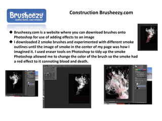 Construction Brusheezy.com
 Brusheezy.com is a website where you can download brushes onto
Photoshop for use of adding effects to an image
 I downloaded 2 smoke brushes and experimented with different smoke
outlines until the image of smoke in the center of my page was how I
imagined it. I used eraser tools on Photoshop to tidy up the smoke
Photoshop allowed me to change the color of the brush so the smoke had
a red effect to it connoting blood and death.
 
