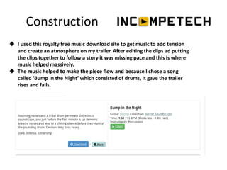 Construction
 I used this royalty free music download site to get music to add tension
and create an atmosphere on my trailer. After editing the clips ad putting
the clips together to follow a story it was missing pace and this is where
music helped massively.
 The music helped to make the piece flow and because I chose a song
called ‘Bump In the Night’ which consisted of drums, it gave the trailer
rises and falls.
 