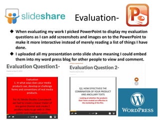 Evaluation-
 When evaluating my work I picked PowerPoint to display my evaluation
questions as I can add screenshots and images on to the PowerPoint to
make it more interactive instead of merely reading a list of things I have
done.
 I uploaded all my presentation onto slide share meaning I could embed
them into my word press blog for other people to view and comment.
 