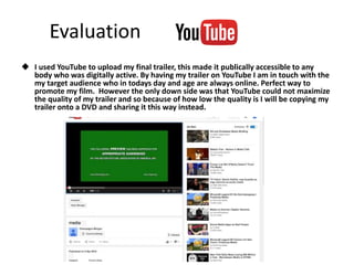 Evaluation
 I used YouTube to upload my final trailer, this made it publically accessible to any
body who was digitally active. By having my trailer on YouTube I am in touch with the
my target audience who in todays day and age are always online. Perfect way to
promote my film. However the only down side was that YouTube could not maximize
the quality of my trailer and so because of how low the quality is I will be copying my
trailer onto a DVD and sharing it this way instead.
 