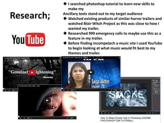 Research;
 I searched photoshop tutorial to learn new skills to
make my
Ancillary texts stand out to my target audience
 Watched existing products of similar horror trailers and
watched Blair Witch Project as this was close to how I
wanted my trailer.
 Researched 999 emergency calls to maybe use this as a
feature in my trailer.
 Before finding incompetech a music site I used YouTube
to begin looking at what music would fit best to my
themes and trailer.
 