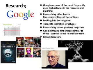  Google was one of the most frequently
used technologies in the research and
planning.
 Researching other horror
films/conventions of horror films
 Looking into horror genre
 Theorists- narrative structures
 Researching horror posters/ magazine
 Google images- find images similar to
those I wanted to use in ancillary texts
 Film distributors
Research;
 
