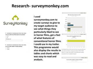 Research- surveymonkey.com
I used
surveymonkey.com to
create surveys to give to
my target audience to
see what things they
particularly liked to see
in horror films, get a feel
of what features of
conventional horror films
I could use in my trailer.
This programme would
also display the results in
tables and charts which
was easy to read and
analysis.
 