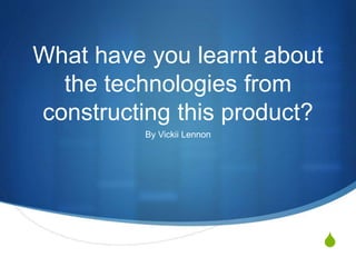 S
What have you learnt about
the technologies from
constructing this product?
By Vickii Lennon
 