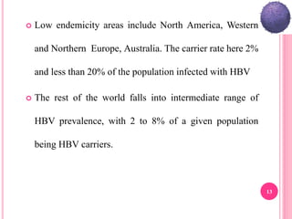  Low endemicity areas include North America, Western
and Northern Europe, Australia. The carrier rate here 2%
and less than 20% of the population infected with HBV
 The rest of the world falls into intermediate range of
HBV prevalence, with 2 to 8% of a given population
being HBV carriers.
13
 