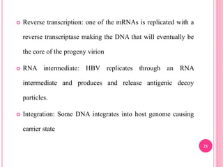 21
 Reverse transcription: one of the mRNAs is replicated with a
reverse transcriptase making the DNA that will eventually be
the core of the progeny virion
 RNA intermediate: HBV replicates through an RNA
intermediate and produces and release antigenic decoy
particles.
 Integration: Some DNA integrates into host genome causing
carrier state
 