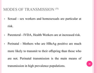 MODES OF TRANSMISSION (9)
 Sexual - sex workers and homosexuals are particular at
risk.
 Parenteral - IVDA, Health Workers are at increased risk.
 Perinatal - Mothers who are HBeAg positive are much
more likely to transmit to their offspring than those who
are not. Perinatal transmission is the main means of
transmission in high prevalence populations.
30
 