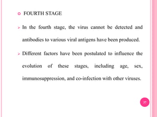  FOURTH STAGE
 In the fourth stage, the virus cannot be detected and
antibodies to various viral antigens have been produced.
 Different factors have been postulated to influence the
evolution of these stages, including age, sex,
immunosuppression, and co-infection with other viruses.
37
 