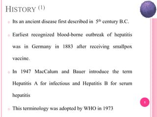 HISTORY (1)
o Its an ancient disease first described in 5th century B.C.
o Earliest recognized blood-borne outbreak of hepatitis
was in Germany in 1883 after receiving smallpox
vaccine.
o In 1947 MacCalum and Bauer introduce the term
Hepatitis A for infectious and Hepatitis B for serum
hepatitis
o This terminology was adopted by WHO in 1973
5
 