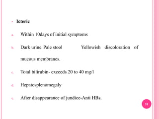 • Icteric
a. Within 10days of initial symptoms
b. Dark urine Pale stool Yellowish discoloration of
mucous membranes.
c. Total bilirubin- exceeds 20 to 40 mg/l
d. Hepatosplenomegaly
e. After disappearance of jundice-Anti HBs.
51
 