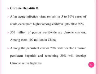  Chronic Hepatitis B
 After acute infection virus remain in 5 to 10% cases of
adult, even more higher among children upto 70 to 90%.
 350 million of person worldwide are chronic carriers.
Among them 100 million in China.
 Among the persistent carrier 70% will develop Chronic
persistent hepatitis and remaining 30% will develop
Chronic active hepatitis. 53
 