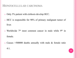 HEPATOCELLULAR CARCINOMA
 Only 5% patient with cirrhosis develop HCC.
 HCC is responsible for 90% of primary malignant tumor of
liver.
 Worldwide 7th most common cancer in male while 9th in
female.
 Causes >500000 deaths annually with male & female ratio
4:1.
55
 
