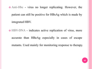  Anti-Hbe - virus no longer replicating. However, the
patient can still be positive for HBsAg which is made by
integrated HBV.
 HBV-DNA - indicates active replication of virus, more
accurate than HBeAg especially in cases of escape
mutants. Used mainly for monitoring response to therapy.
60
 