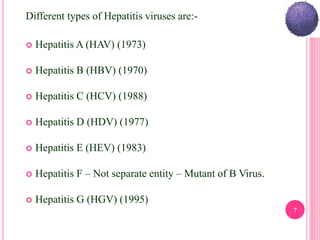 Different types of Hepatitis viruses are:-
 Hepatitis A (HAV) (1973)
 Hepatitis B (HBV) (1970)
 Hepatitis C (HCV) (1988)
 Hepatitis D (HDV) (1977)
 Hepatitis E (HEV) (1983)
 Hepatitis F – Not separate entity – Mutant of B Virus.
 Hepatitis G (HGV) (1995)
7
 