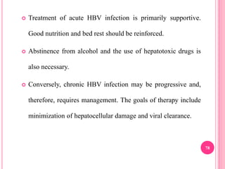  Treatment of acute HBV infection is primarily supportive.
Good nutrition and bed rest should be reinforced.
 Abstinence from alcohol and the use of hepatotoxic drugs is
also necessary.
 Conversely, chronic HBV infection may be progressive and,
therefore, requires management. The goals of therapy include
minimization of hepatocellular damage and viral clearance.
78
 